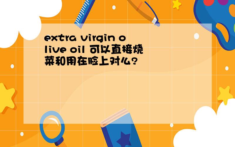 extra virgin olive oil 可以直接烧菜和用在脸上对么?