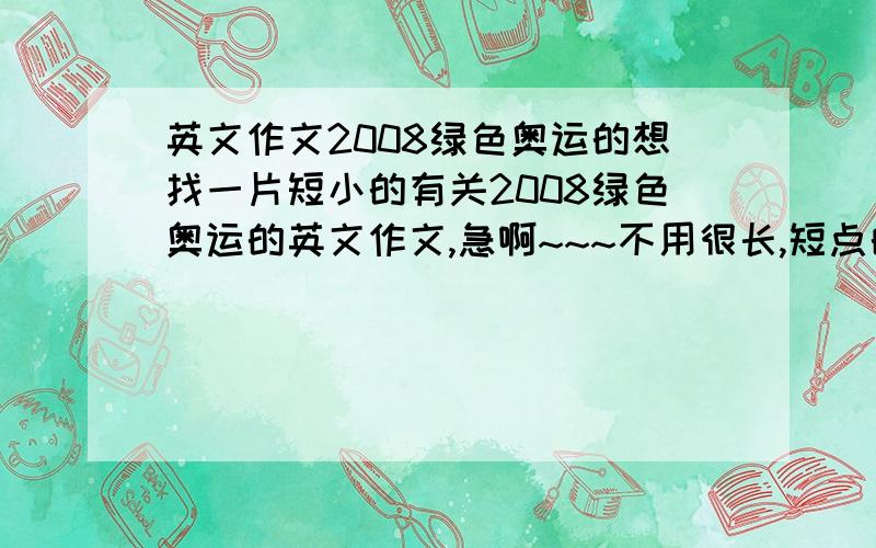 英文作文2008绿色奥运的想找一片短小的有关2008绿色奥运的英文作文,急啊~~~不用很长,短点的就可以关於环保类的