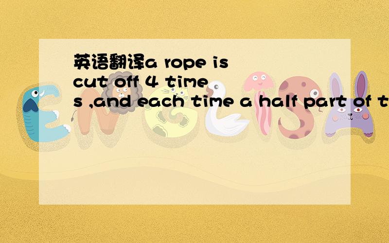 英语翻译a rope is cut off 4 times ,and each time a half part of the left is cut off,when the cutting comes to the 4th time,the length of the part left is 2 meters,