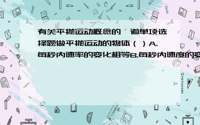 有关平抛运动概念的一道单项选择题做平抛运动的物体（）A.每秒内速率的变化相等B.每秒内速度的变化相等