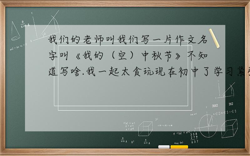 我们的老师叫我们写一片作文名字叫《我的（空）中秋节》不知道写啥.我一起太贪玩现在初中了学习紧张了有点不会写请大家教教我作文400字就够了我的年级初二急