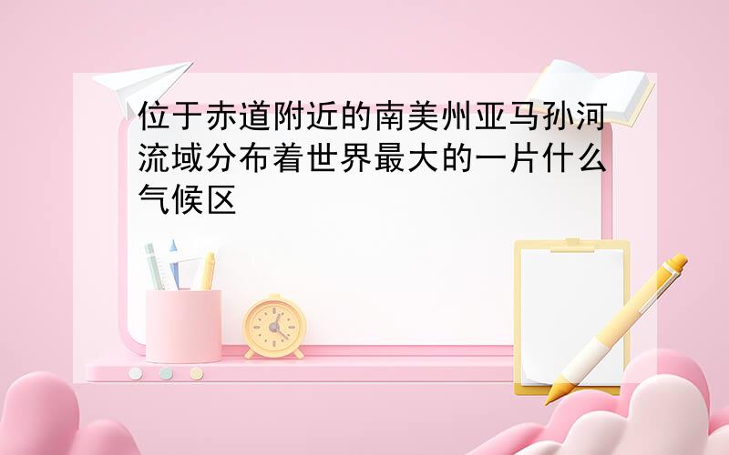 位于赤道附近的南美州亚马孙河流域分布着世界最大的一片什么气候区