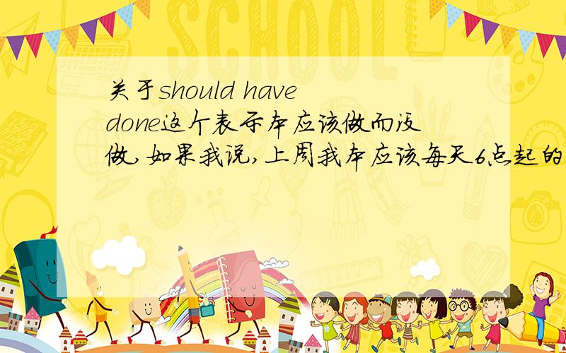 关于should have done这个表示本应该做而没做,如果我说,上周我本应该每天6点起的.怎么说.i should have gotten up at 6 every day last week?