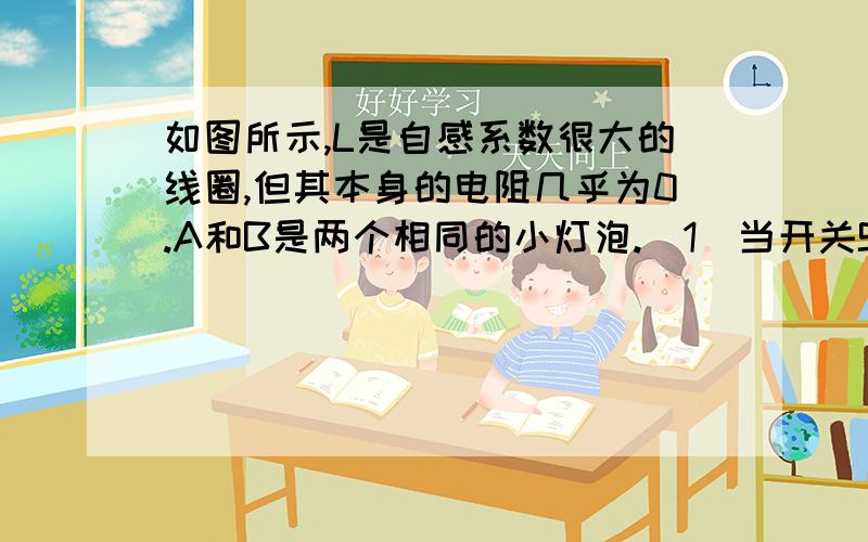 如图所示,L是自感系数很大的线圈,但其本身的电阻几乎为0.A和B是两个相同的小灯泡.（1）当开关S由断开变为闭合时,A、B两个灯泡的亮度如何变化?（2）当开关S由断开变为断开时,A、B两个灯泡