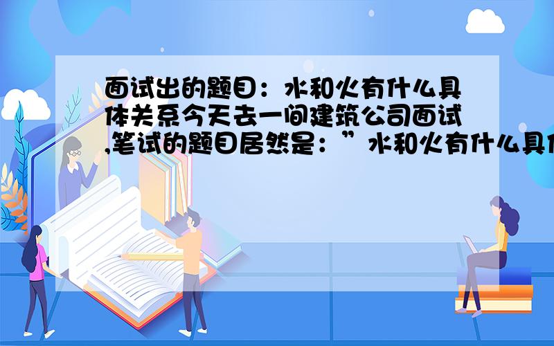 面试出的题目：水和火有什么具体关系今天去一间建筑公司面试,笔试的题目居然是：”水和火有什么具体关系?”还有一道：”为什么人往高处走,水往低处流?”答不出,大家帮我想一下怎么