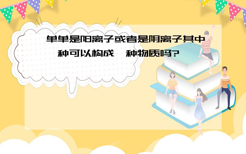 单单是阳离子或者是阴离子其中一种可以构成一种物质吗?