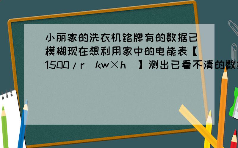 小丽家的洗衣机铭牌有的数据已模糊现在想利用家中的电能表【1500/r（kw×h）】测出已看不清的数据（1）请写出实验辅助用品及实验步骤；（2）用字母代替所测量的物理量,并导出计算甩干