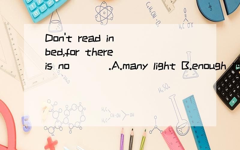 Don't read in bed,for there is no ( ) .A.many light B.enough light C.light D.enough lights还有类似的题：There's ( ) enough food in the world for everyone.A.too B.no C.not D.so