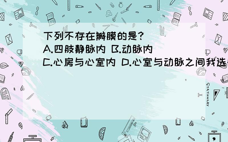 下列不存在瓣膜的是?（ ） A.四肢静脉内 B.动脉内 C.心房与心室内 D.心室与动脉之间我选的是C,因为是“心房与心室 内 ”,可答案是错的.正确答案是什么,为什么?