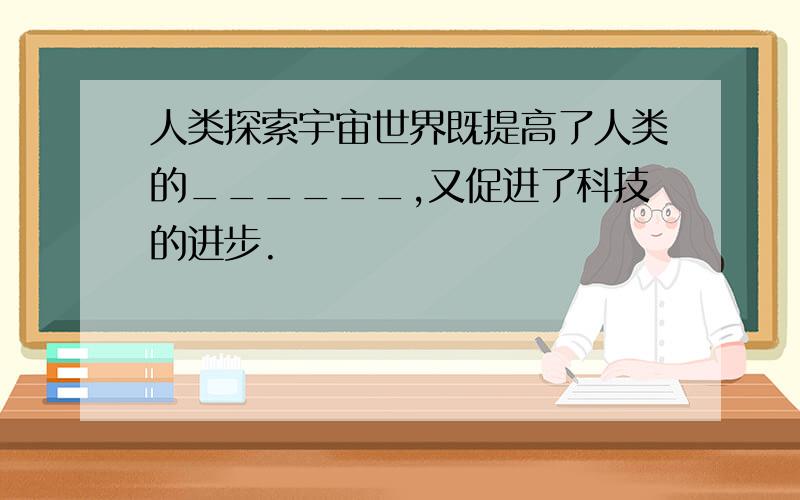 人类探索宇宙世界既提高了人类的______,又促进了科技的进步.