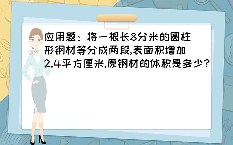 应用题：将一根长8分米的圆柱形钢材等分成两段,表面积增加2.4平方厘米,原钢材的体积是多少?