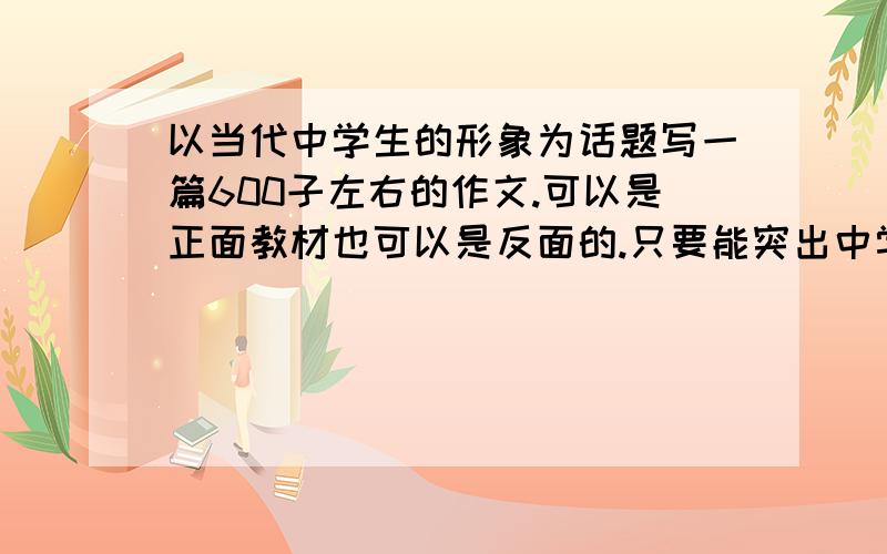 以当代中学生的形象为话题写一篇600子左右的作文.可以是正面教材也可以是反面的.只要能突出中学生的形象.