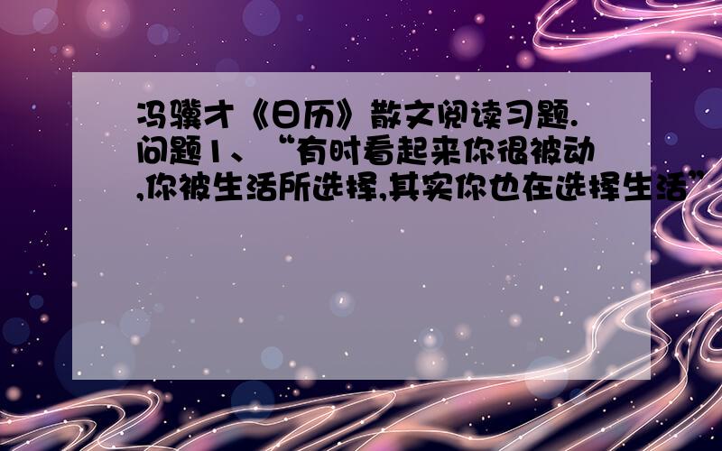 冯骥才《日历》散文阅读习题.问题1、“有时看起来你很被动,你被生活所选择,其实你也在选择生活”在文中是什么意思.喜欢用日历”的原因有哪些?问题3、文章以“日历”为题,后半部分为