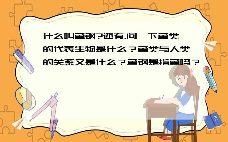 什么叫鱼钢?还有，问一下鱼类的代表生物是什么？鱼类与人类的关系又是什么？鱼钢是指鱼吗？