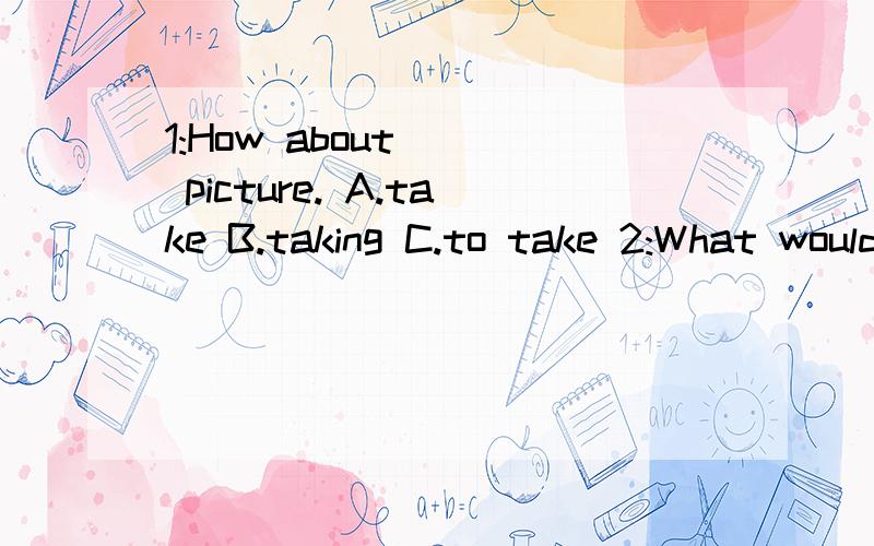 1:How about () picture. A.take B.taking C.to take 2:What would you like () on tne trip.A.to do            B.doing     C.do 2的选项,写不开了.= =