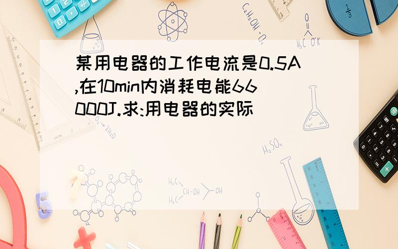 某用电器的工作电流是0.5A,在10min内消耗电能66000J.求:用电器的实际