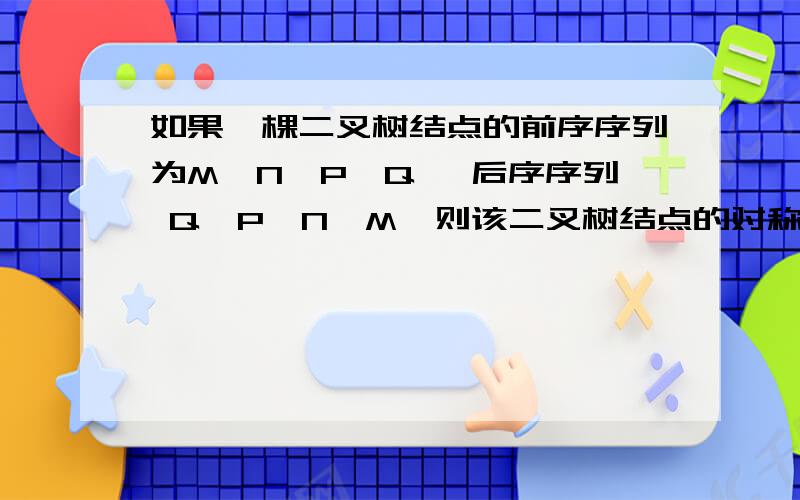 如果一棵二叉树结点的前序序列为M、N、P、Q ,后序序列 Q、P、N、M,则该二叉树结点的对称序序列（）A必为MQPNB必为MNQPC必为QNPMD不能确定 我想问一下二叉树的对称序序列是什么啊?我没有学过.