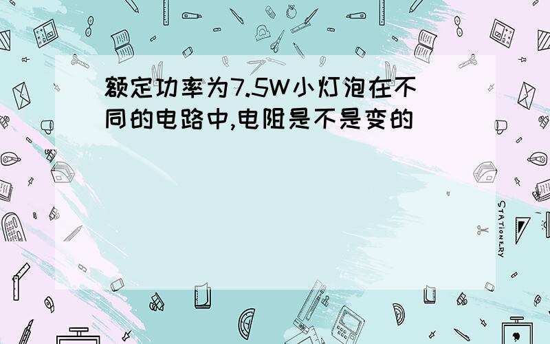 额定功率为7.5W小灯泡在不同的电路中,电阻是不是变的