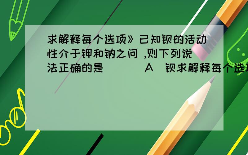 求解释每个选项》已知钡的活动性介于钾和钠之问 ,则下列说法正确的是 （ ） A．钡求解释每个选项》已知钡的活动性介于钾和钠之问 ,则下列说法正确的是 （ ） A．钡可从氯化钠溶液中置