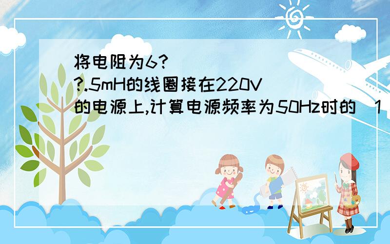 将电阻为6??.5mH的线圈接在220V的电源上,计算电源频率为50Hz时的（1）感抗与电阻；（2）电流（3）有功功率,无功功率及视在功率