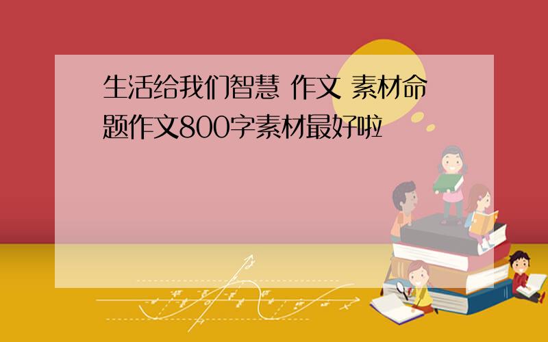 生活给我们智慧 作文 素材命题作文800字素材最好啦