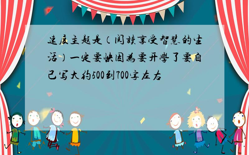 速度主题是（阅读享受智慧的生活）一定要快因为要开学了要自己写大约500到700字左右