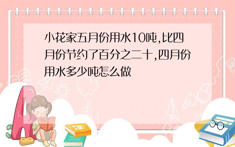 小花家五月份用水10吨,比四月份节约了百分之二十,四月份用水多少吨怎么做