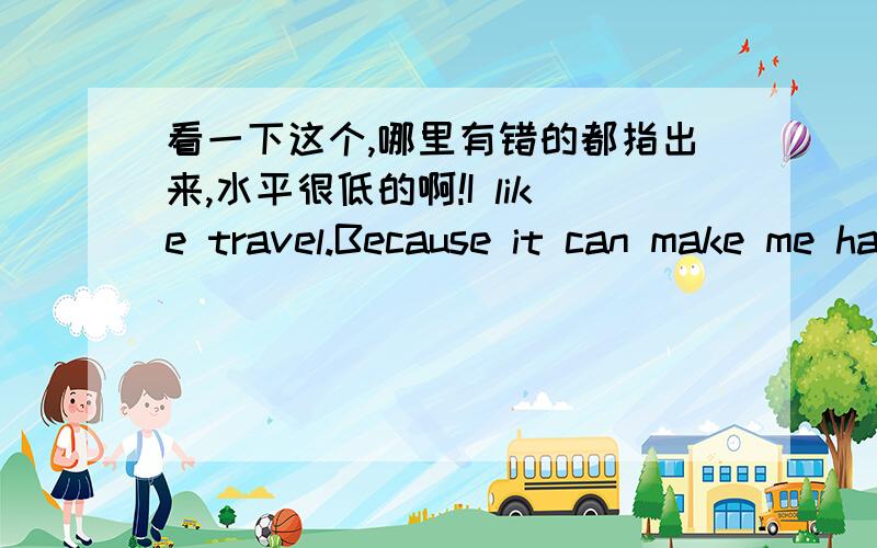 看一下这个,哪里有错的都指出来,水平很低的啊!I like travel.Because it can make me happy and I can learn many things from every places in theworld.I went travel with my mum when I was six.From then on,I will go to a place that I have