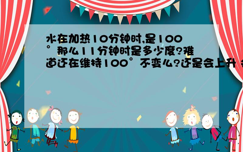 水在加热10分钟时,是100°那么11分钟时是多少度?难道还在维持100°不变么?还是会上升 会升到几度?