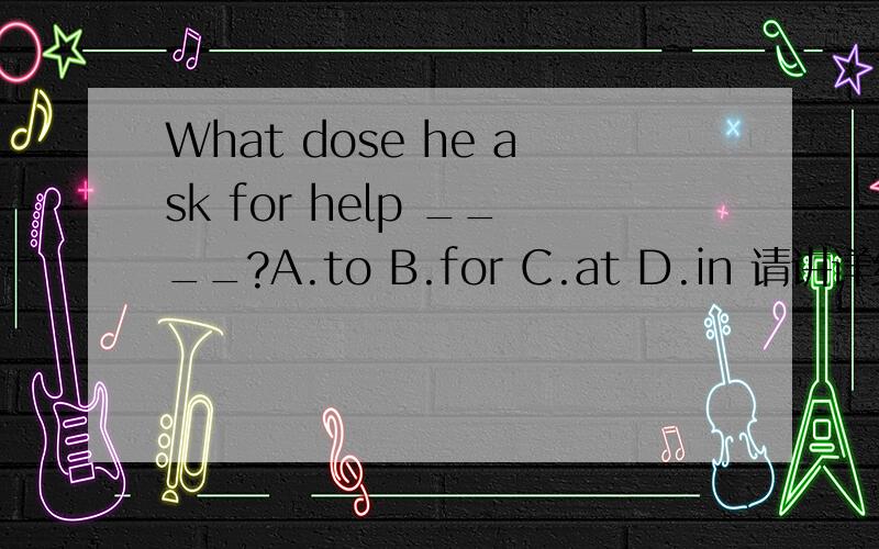 What dose he ask for help ____?A.to B.for C.at D.in 请讲详细原因,表意要清.注:我认为ABWhat dose he ask for help ____?A.to B.for C.at D.in请讲详细原因,表意要清.注:我认为AB都可以选,help to帮助做某事固定搭配,what