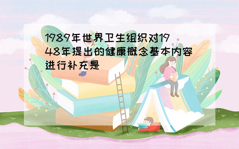 1989年世界卫生组织对1948年提出的健康概念基本内容进行补充是