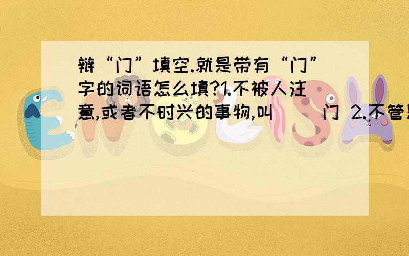 辩“门”填空.就是带有“门”字的词语怎么填?1.不被人注意,或者不时兴的事物,叫（ ）门 2.不管别人是否愿意,硬要进门,叫（ ）门 3.有事求上门来,叫（ ）门 4.比喻一些不正之风,叫（ ）门 5