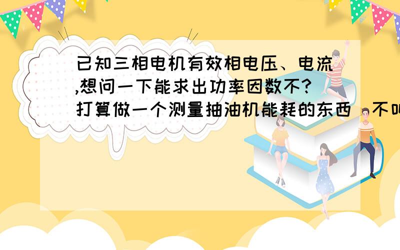 已知三相电机有效相电压、电流,想问一下能求出功率因数不?打算做一个测量抽油机能耗的东西（不叫设备了,小东西）想好了相电压,相电流的计算方法,但功率因数,能否通过相电压电流计算