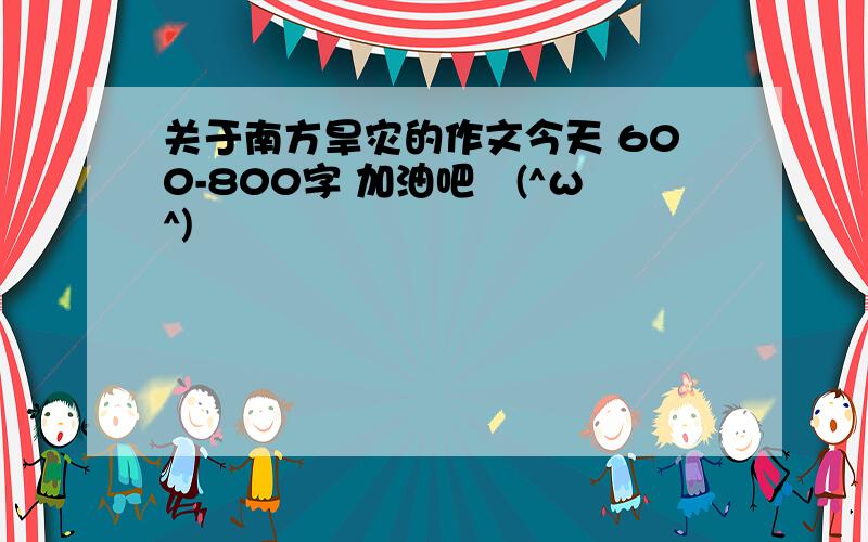 关于南方旱灾的作文今天 600-800字 加油吧↖(^ω^)↗