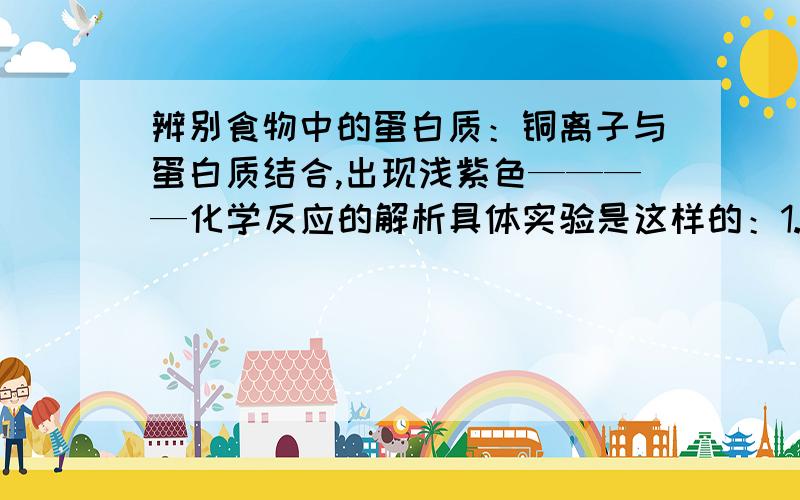 辨别食物中的蛋白质：铜离子与蛋白质结合,出现浅紫色————化学反应的解析具体实验是这样的：1.配置溶液：3药匙碳酸钠和0.5药匙果酸2.配置硫酸铜溶液3.配置鸡蛋白溶液4.在鸡蛋白溶液