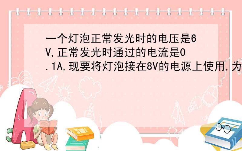 一个灯泡正常发光时的电压是6V,正常发光时通过的电流是0.1A,现要将灯泡接在8V的电源上使用,为使灯泡正为使灯泡正常工作,应该串联还是并联一个电阻?此电阻的阻值多大?