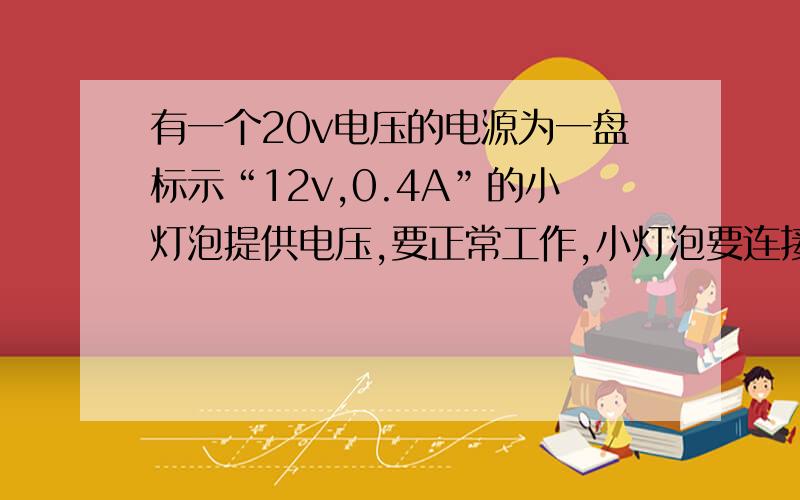 有一个20v电压的电源为一盘标示“12v,0.4A”的小灯泡提供电压,要正常工作,小灯泡要连接一个多大阻值