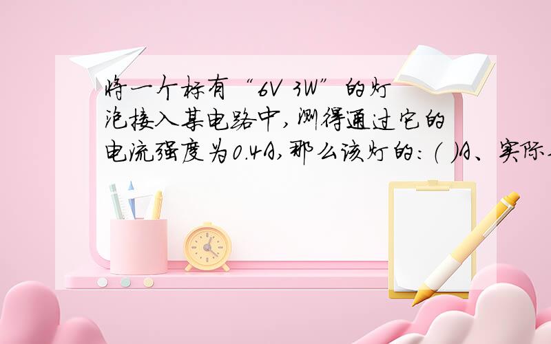 将一个标有“6V 3W”的灯泡接入某电路中,测得通过它的电流强度为0.4A,那么该灯的：（ ）A、实际功率小于3W B、实际功率大于6WC、实际电压大于5V D、实际电压等于6V