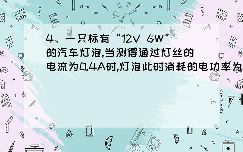 4、一只标有“12V 6W”的汽车灯泡,当测得通过灯丝的电流为0.4A时,灯泡此时消耗的电功率为( ) A.