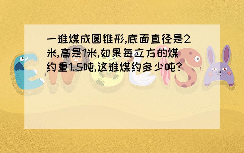 一堆煤成圆锥形,底面直径是2米,高是1米,如果每立方的煤约重1.5吨,这堆煤约多少吨?