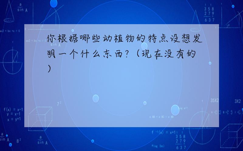 你根据哪些动植物的特点设想发明一个什么东西?（现在没有的）