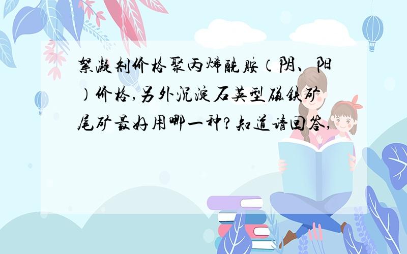 絮凝剂价格聚丙烯酰胺（阴、阳）价格,另外沉淀石英型磁铁矿尾矿最好用哪一种?知道请回答,