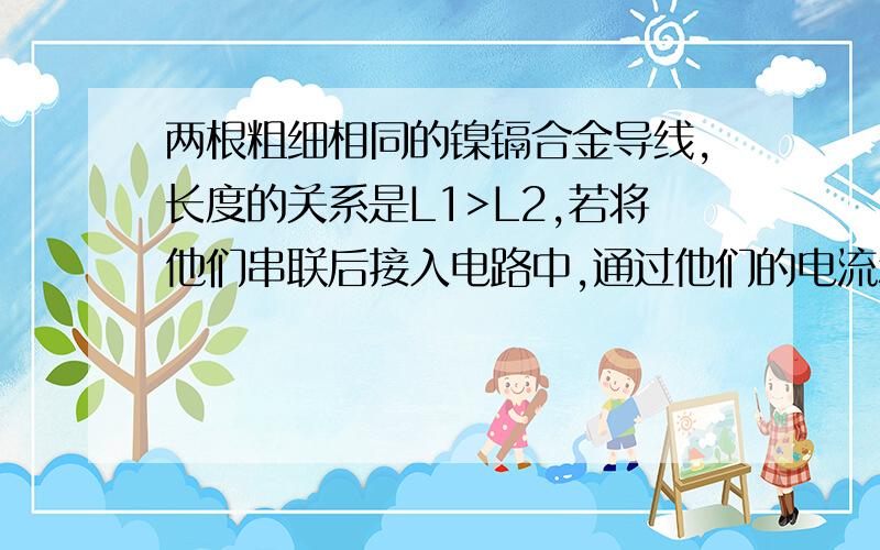 两根粗细相同的镍镉合金导线,长度的关系是L1>L2,若将他们串联后接入电路中,通过他们的电流和两端的关系A.I1