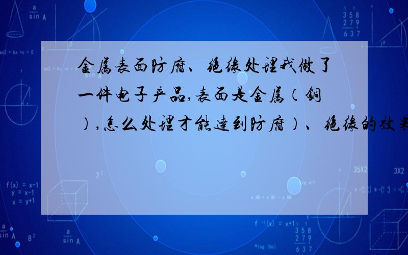 金属表面防腐、绝缘处理我做了一件电子产品,表面是金属（铜）,怎么处理才能达到防腐）、绝缘的效果?哪位朋友懂的话,或者有哪家公司能处理,请说明!