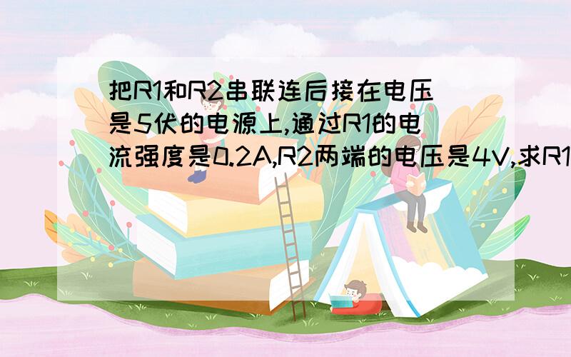 把R1和R2串联连后接在电压是5伏的电源上,通过R1的电流强度是0.2A,R2两端的电压是4V,求R1和R2