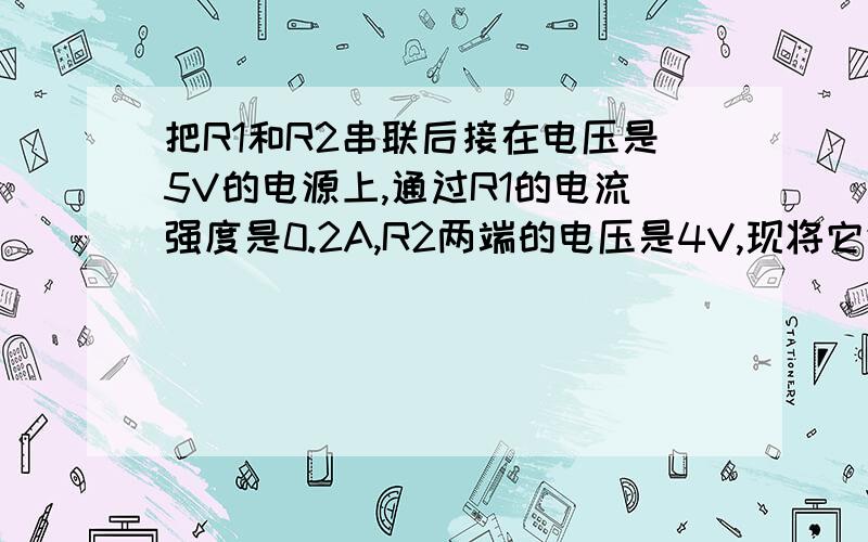 把R1和R2串联后接在电压是5V的电源上,通过R1的电流强度是0.2A,R2两端的电压是4V,现将它们并联后接到同电源上,求并联后的总电阻和总的电流强度