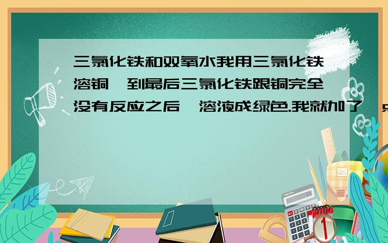 三氯化铁和双氧水我用三氯化铁溶铜,到最后三氯化铁跟铜完全没有反应之后,溶液成绿色.我就加了一点过氧化氢.刚倒进一点就爆沸.等溶液平静下来之后,三氯化铁的溶液由绿色变成了暗红色,