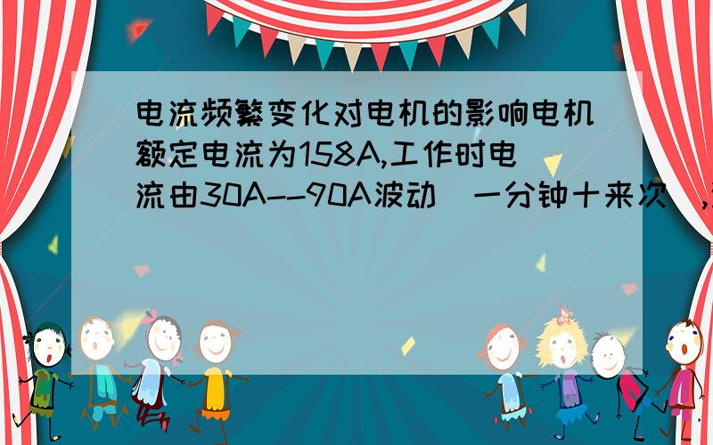 电流频繁变化对电机的影响电机额定电流为158A,工作时电流由30A--90A波动（一分钟十来次）,这种情况下对电机有啥影响?