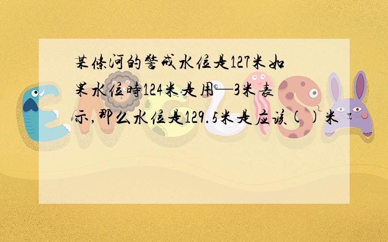 某条河的警戒水位是127米如果水位时124米是用—3米表示,那么水位是129.5米是应该()米