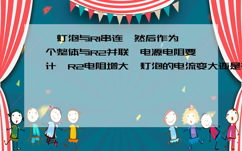 一灯泡与R1串连,然后作为一个整体与R2并联,电源电阻要计,R2电阻增大,灯泡的电流变大还是变小